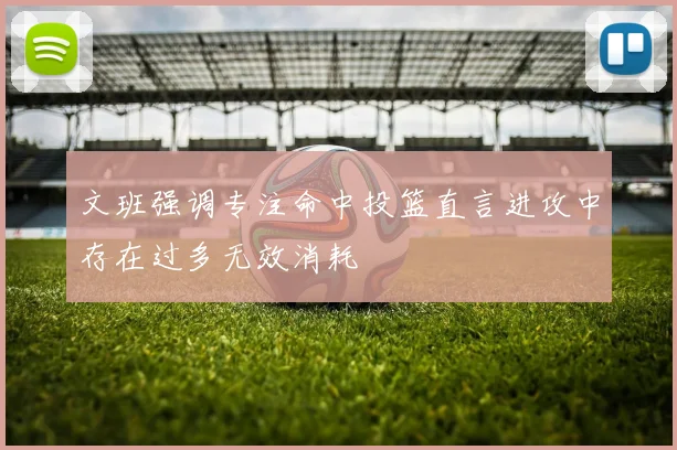文班强调专注命中投篮直言进攻中存在过多无效消耗