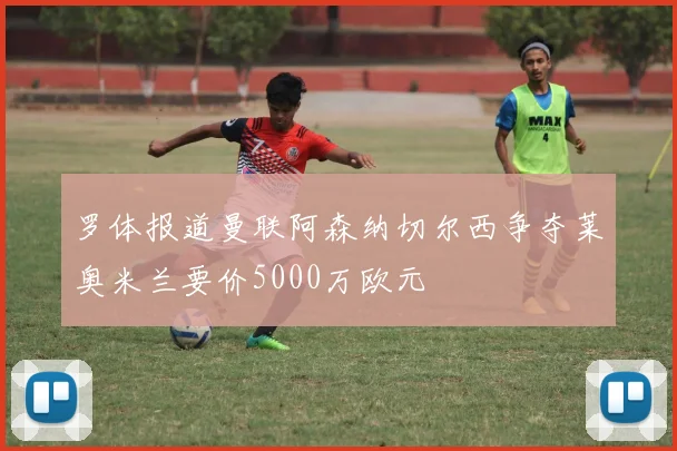 罗体报道曼联阿森纳切尔西争夺莱奥米兰要价5000万欧元