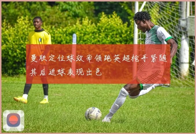 曼联定位球效率领跑英超枪手紧随其后进球表现出色