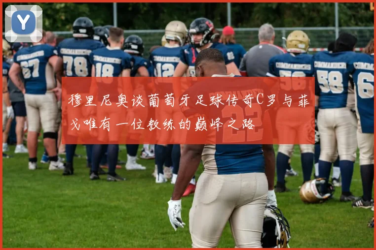 穆里尼奥谈葡萄牙足球传奇C罗与菲戈唯有一位教练的巅峰之路