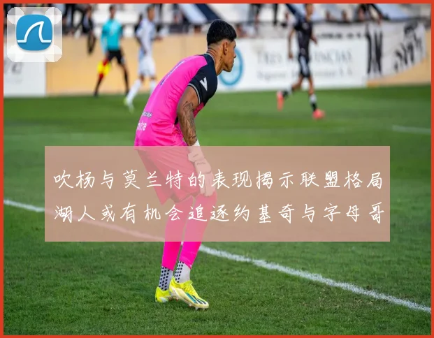 吹杨与莫兰特的表现揭示联盟格局湖人或有机会追逐约基奇与字母哥