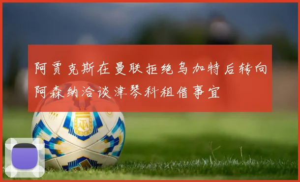 阿贾克斯在曼联拒绝乌加特后转向阿森纳洽谈津琴科租借事宜