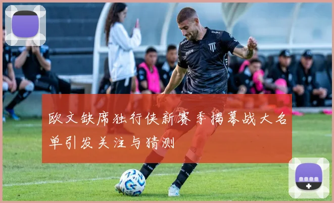 欧文缺席独行侠新赛季揭幕战大名单引发关注与猜测