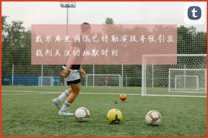 戴尔库里调侃巴特勒演技夸张引发裁判关注的幽默时刻