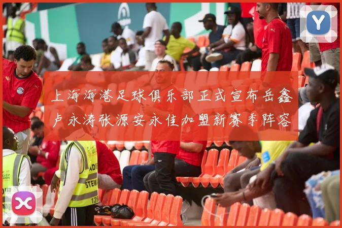 上海海港足球俱乐部正式宣布岳鑫卢永涛张源安永佳加盟新赛季阵容更新