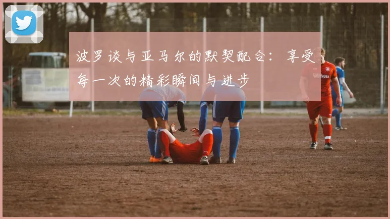 波罗谈与亚马尔的默契配合：享受每一次的精彩瞬间与进步