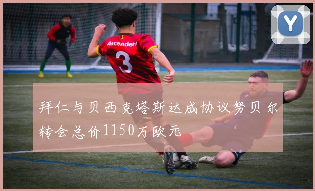拜仁与贝西克塔斯达成协议努贝尔转会总价1150万欧元
