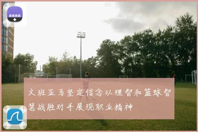 文班亚马坚定信念以理智和篮球智慧战胜对手展现职业精神
