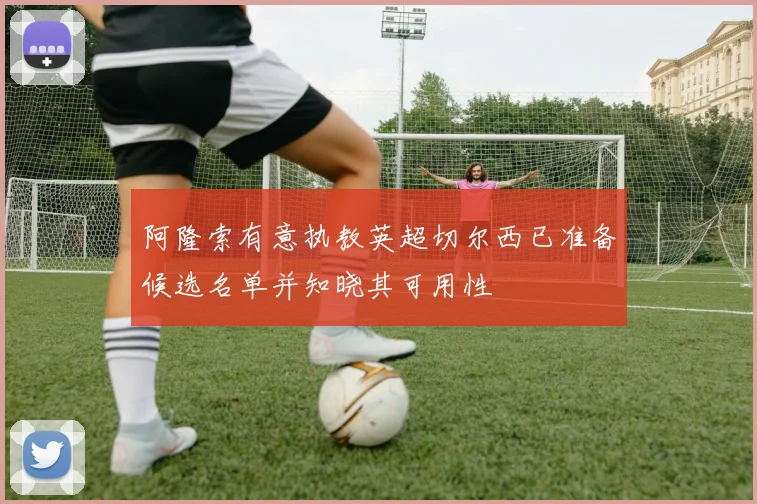 阿隆索有意执教英超切尔西已准备候选名单并知晓其可用性