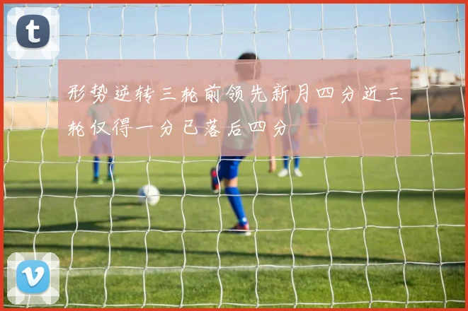 形势逆转三轮前领先新月四分近三轮仅得一分已落后四分