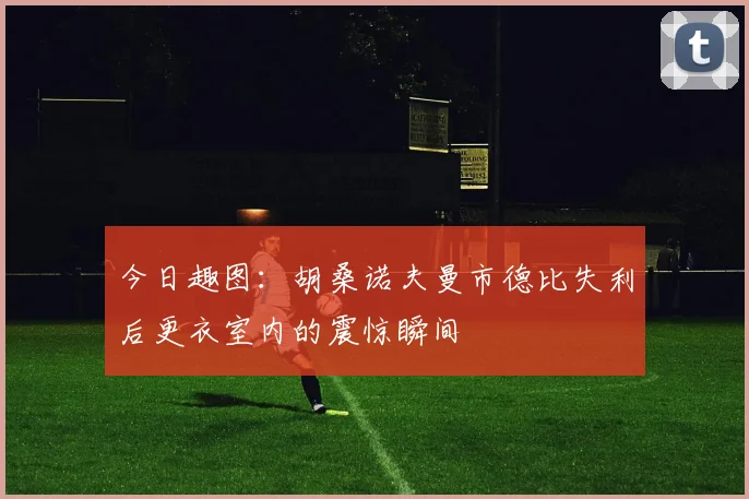 今日趣图：胡桑诺夫曼市德比失利后更衣室内的震惊瞬间