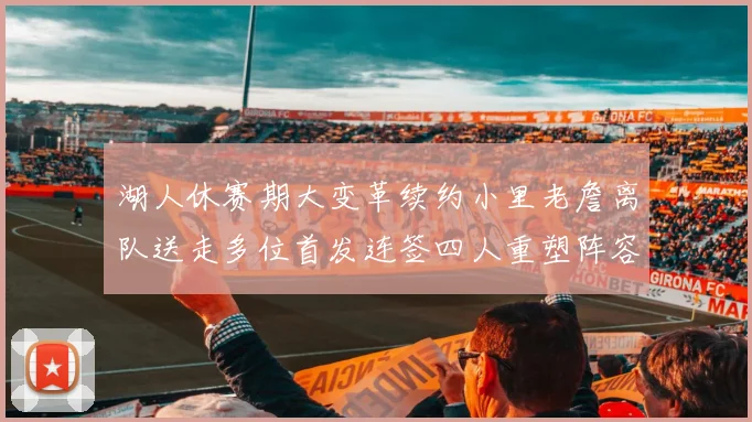 湖人休赛期大变革续约小里老詹离队送走多位首发连签四人重塑阵容