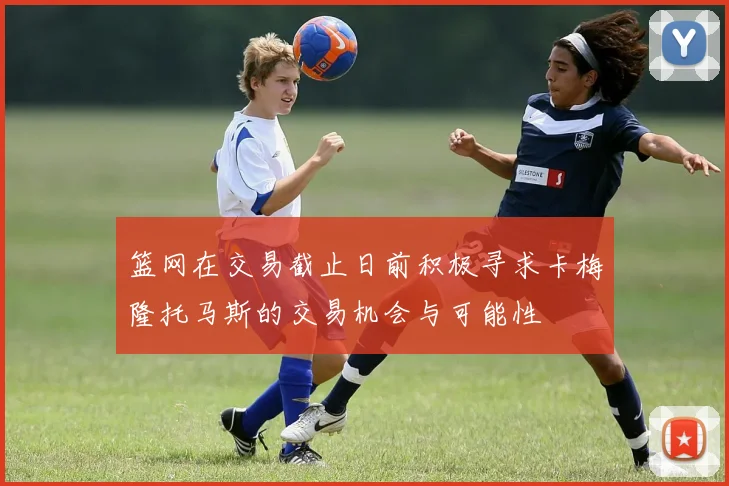 篮网在交易截止日前积极寻求卡梅隆托马斯的交易机会与可能性