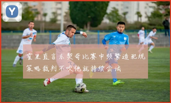 霍里直言东契奇比赛中频繁造犯规策略裁判不吹他就持续尝试