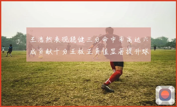 王浩然表现稳健三分命中率高达六成贡献十分五板正负值显著提升球队表现