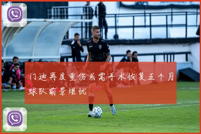 门迪再度重伤或需手术恢复五个月球队前景堪忧