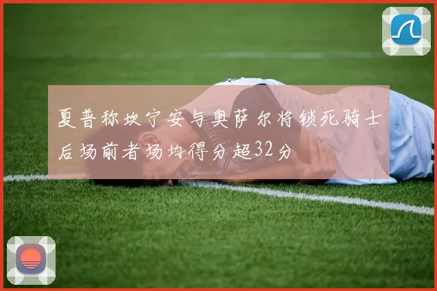 夏普称坎宁安与奥萨尔将锁死骑士后场前者场均得分超32分