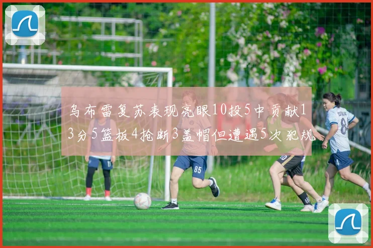 乌布雷复苏表现亮眼10投5中贡献13分5篮板4抢断3盖帽但遭遇5次犯规