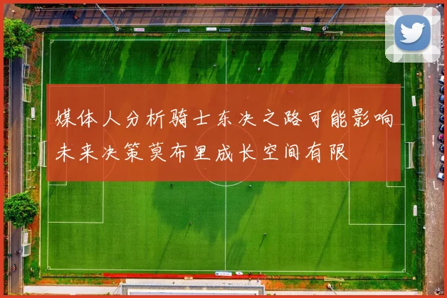 媒体人分析骑士东决之路可能影响未来决策莫布里成长空间有限