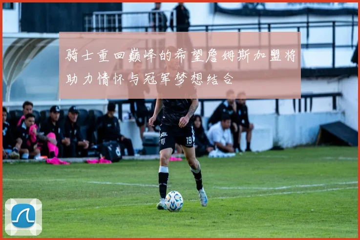 骑士重回巅峰的希望詹姆斯加盟将助力情怀与冠军梦想结合
