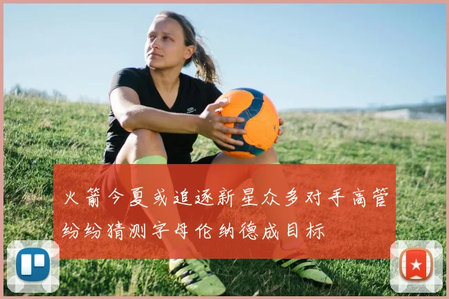 火箭今夏或追逐新星众多对手高管纷纷猜测字母伦纳德成目标